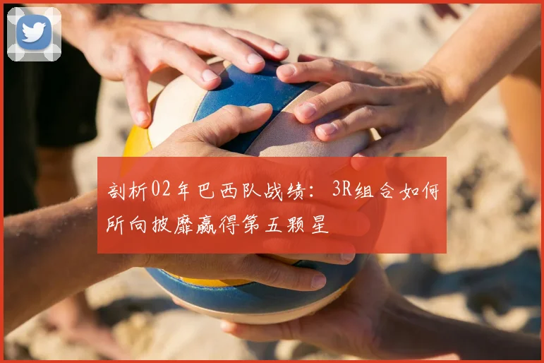 剖析02年巴西队战绩:3R组合如何所向披靡赢得第五颗星