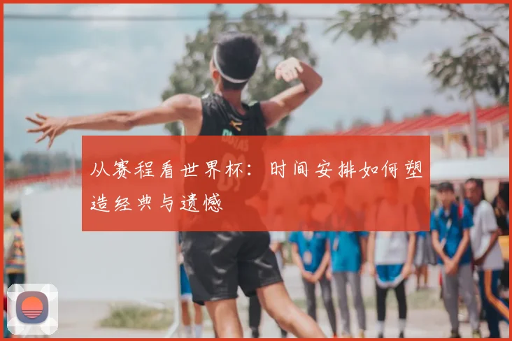 从赛程看世界杯：时间安排如何塑造经典与遗憾