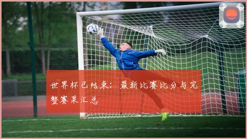 世界杯已结束:最新比赛比分与完整赛果汇总