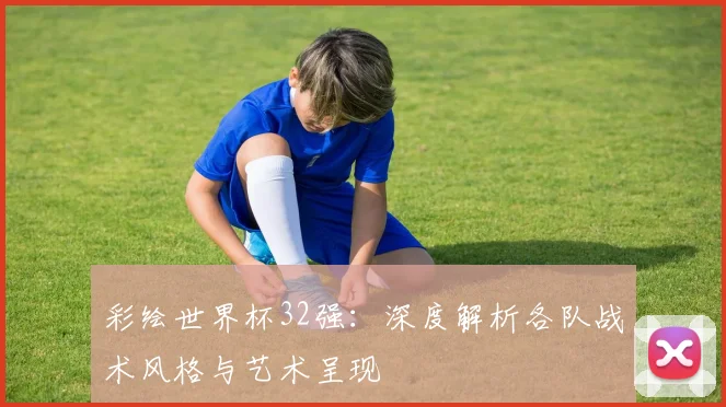 彩绘世界杯32强:深度解析各队战术风格与艺术呈现
