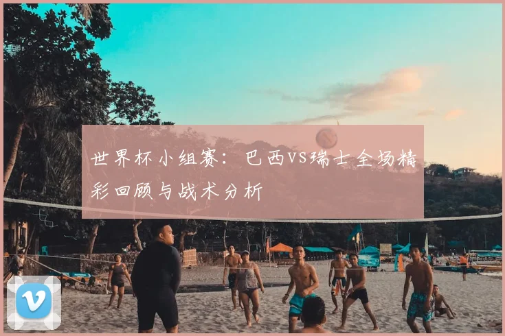 世界杯小组赛:巴西vs瑞士全场精彩回顾与战术分析