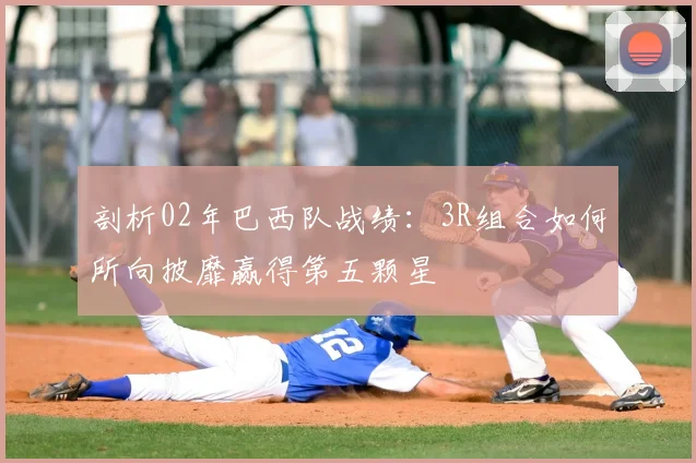剖析02年巴西队战绩:3R组合如何所向披靡赢得第五颗星