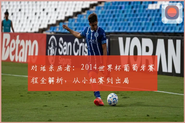 对话亲历者:2014世界杯葡萄牙赛程全解析,从小组赛到出局