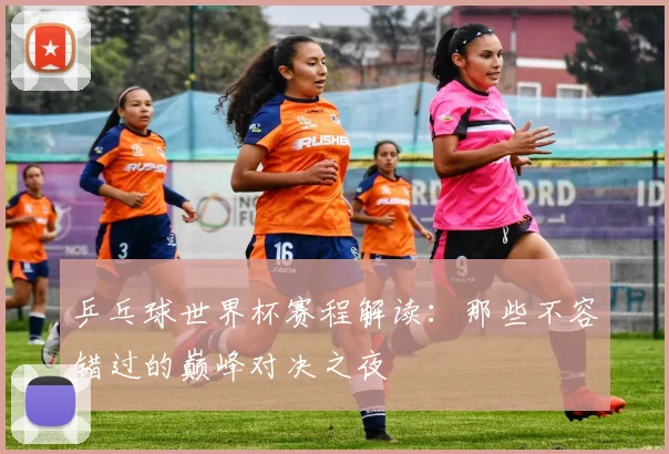 乒乓球世界杯赛程解读:那些不容错过的巅峰对决之夜