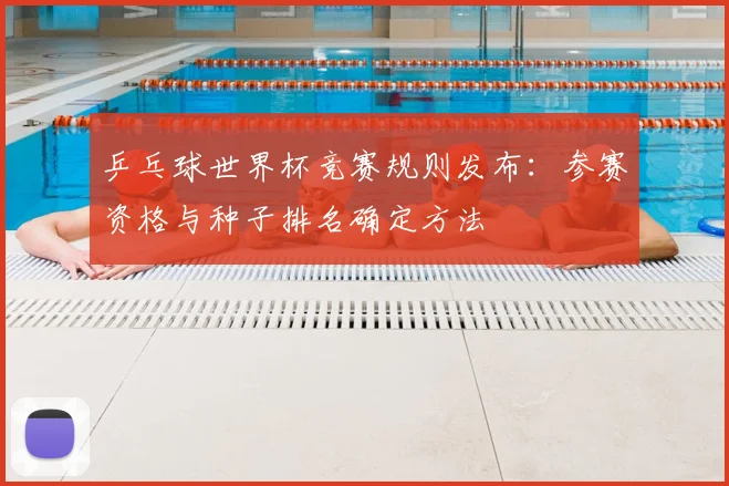 乒乓球世界杯竞赛规则发布：参赛资格与种子排名确定方法