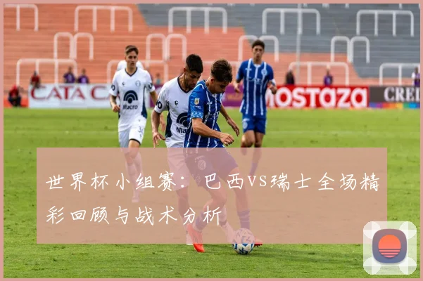 世界杯小组赛:巴西vs瑞士全场精彩回顾与战术分析
