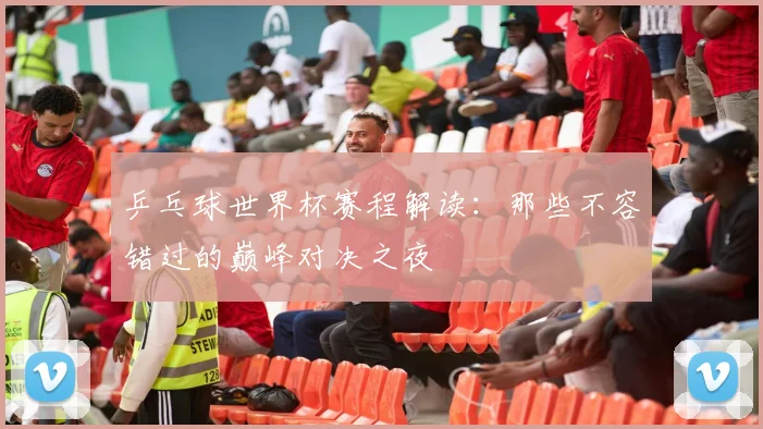乒乓球世界杯赛程解读:那些不容错过的巅峰对决之夜