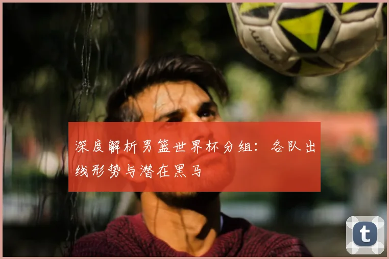 深度解析男篮世界杯分组:各队出线形势与潜在黑马