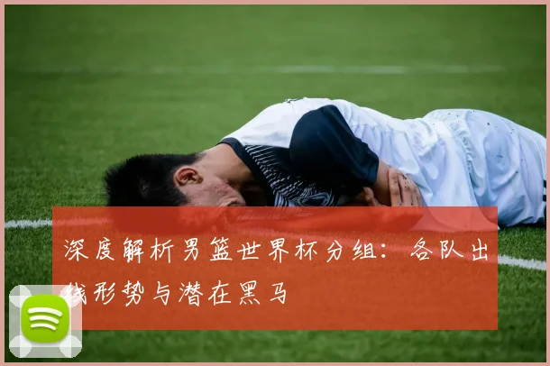 深度解析男篮世界杯分组:各队出线形势与潜在黑马