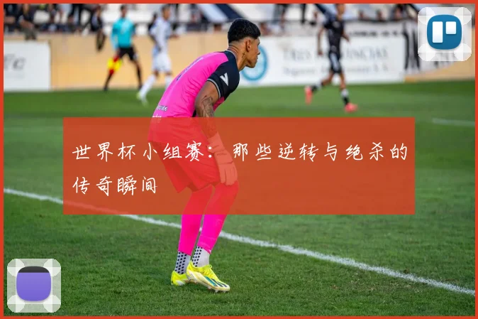 世界杯小组赛:那些逆转与绝杀的传奇瞬间