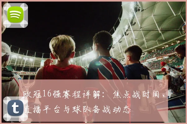 欧冠16强赛程详解：焦点战时间、直播平台与球队备战动态
