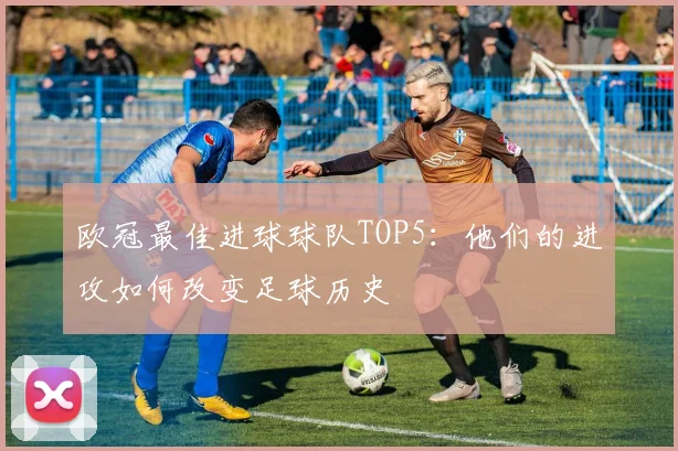 欧冠最佳进球球队TOP5：他们的进攻如何改变足球历史