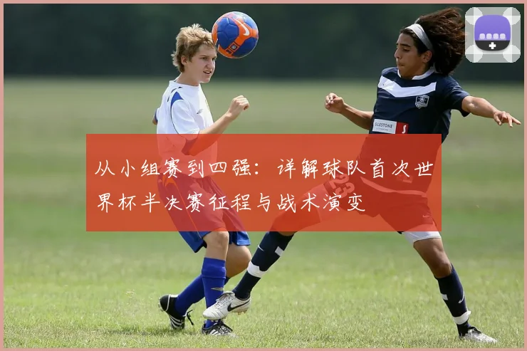 从小组赛到四强：详解球队首次世界杯半决赛征程与战术演变