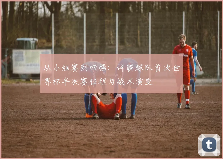 从小组赛到四强：详解球队首次世界杯半决赛征程与战术演变
