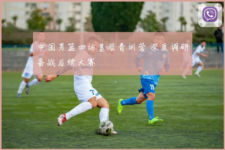 中国男篮回访基层青训营 深度调研备战后续大赛