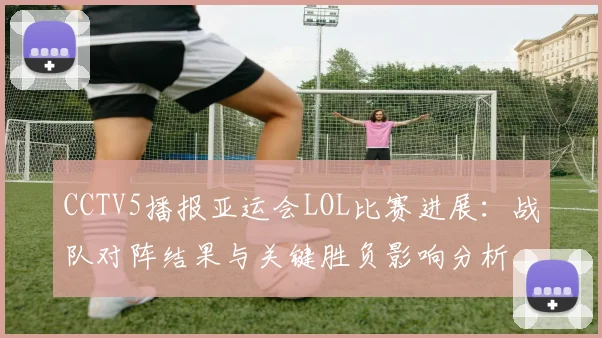 CCTV5播报亚运会LOL比赛进展：战队对阵结果与关键胜负影响分析